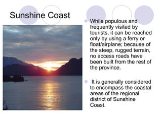 Sunshine Coast
                  While populous and
                   frequently visited by
                   tourists, it can be reached
                   only by using a ferry or
                   float/airplane; because of
                   the steep, rugged terrain,
                   no access roads have
                   been built from the rest of
                   the province.

                  It is generally considered
                   to encompass the coastal
                   areas of the regional
                   district of Sunshine
                   Coast.
 