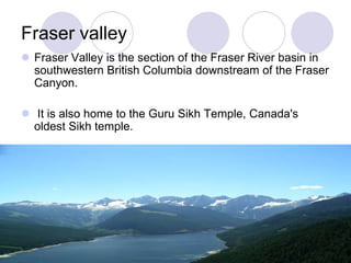 Fraser valley
 Fraser Valley is the section of the Fraser River basin in
  southwestern British Columbia downstream of the Fraser
  Canyon.

 It is also home to the Guru Sikh Temple, Canada's
  oldest Sikh temple.
 