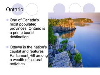 Ontario
 One of Canada's
  most populated
  provinces, Ontario is
  a prime tourist
  destination.

 Ottawa is the nation's
  capital and features
  Parliament Hill among
  a wealth of cultural
  activities.
 