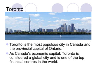 Toronto




 Toronto is the most populous city in Canada and
  the provincial capital of Ontario.
 As Canada's economic capital, Toronto is
  considered a global city and is one of the top
  financial centres in the world.
 