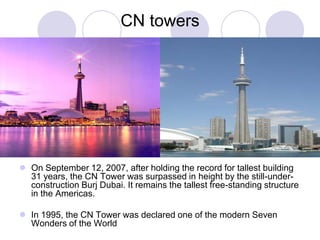 CN towers




 On September 12, 2007, after holding the record for tallest building
  31 years, the CN Tower was surpassed in height by the still-under-
  construction Burj Dubai. It remains the tallest free-standing structure
  in the Americas.

 In 1995, the CN Tower was declared one of the modern Seven
  Wonders of the World
 