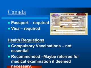 Canada
 Passport – required
 Visa – required


Health Regulations
 Compulsory Vaccinations – not
  essential.
 Recommended –Maybe referred for
  medical examination if deemed
  necessary.
 