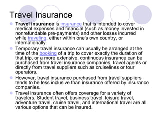 Travel Insurance
 Travel insurance is insurance that is intended to cover
  medical expenses and financial (such as money invested in
  nonrefundable pre-payments) and other losses incurred
  while traveling, either within one's own country, or
  internationally.
 Temporary travel insurance can usually be arranged at the
  time of the booking of a trip to cover exactly the duration of
  that trip, or a more extensive, continuous insurance can be
  purchased from travel insurance companies, travel agents or
  directly from travel suppliers such as cruiselines or tour
  operators.
 However, travel insurance purchased from travel suppliers
  tends to be less inclusive than insurance offered by insurance
  companies.
 Travel insurance often offers coverage for a variety of
  travelers. Student travel, business travel, leisure travel,
  adventure travel, cruise travel, and international travel are all
  various options that can be insured.
 