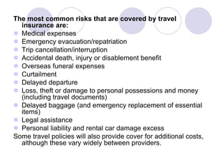 The most common risks that are covered by travel
  insurance are:
 Medical expenses
 Emergency evacuation/repatriation
 Trip cancellation/interruption
 Accidental death, injury or disablement benefit
 Overseas funeral expenses
 Curtailment
 Delayed departure
 Loss, theft or damage to personal possessions and money
  (including travel documents)
 Delayed baggage (and emergency replacement of essential
  items)
 Legal assistance
 Personal liability and rental car damage excess
Some travel policies will also provide cover for additional costs,
  although these vary widely between providers.
 