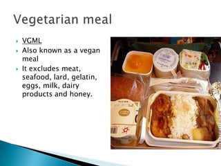    VGML
   Also known as a vegan
    meal
   It excludes meat,
    seafood, lard, gelatin,
    eggs, milk, dairy
    products and honey.
 