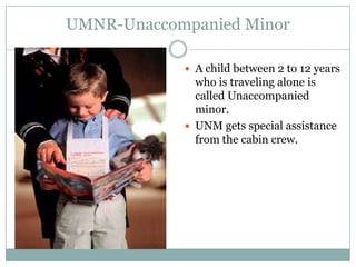 UMNR-Unaccompanied Minor

             A child between 2 to 12 years
              who is traveling alone is
              called Unaccompanied
              minor.
             UNM gets special assistance
              from the cabin crew.
 