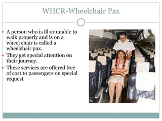 WHCR-Wheelchair Pax

 A person who is ill or unable to
  walk properly and is on a
  wheel chair is called a
  wheelchair pax.
 They get special attention on
  their journey.
 These services are offered free
  of cost to passengers on special
  request
 