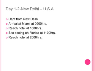Day 1-2-New Delhi – U.S.A

 Dept from New Delhi
 Arrival at Miami at 0900hrs.

 Reach hotel at 1000hrs.

 Site seeing on Florida at 1100hrs.

 Reach hotel at 2000hrs.
 