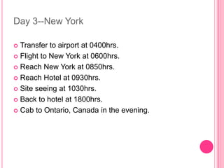 Day 3--New York

 Transfer to airport at 0400hrs.
 Flight to New York at 0600hrs.

 Reach New York at 0850hrs.

 Reach Hotel at 0930hrs.

 Site seeing at 1030hrs.

 Back to hotel at 1800hrs.

 Cab to Ontario, Canada in the evening.
 