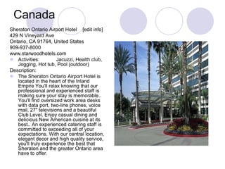 Canada
Sheraton Ontario Airport Hotel [edit info]
429 N Vineyard Ave
Ontario, CA 91764, United States
909-937-8000
www.starwoodhotels.com
 Activities:         Jacuzzi, Health club,
   Jogging, Hot tub, Pool (outdoor)
Description:
 The Sheraton Ontario Airport Hotel is
   located in the heart of the Inland
   Empire You'll relax knowing that our
   professional and experienced staff is
   making sure your stay is memorable..
   You'll find oversized work area desks
   with data port, two-line phones, voice
   mail, 27" televisions and a beautiful
   Club Level. Enjoy casual dining and
   delicious New American cuisine at its
   best.. An experienced catering staff is
   committed to exceeding all of your
   expectations. With our central location,
   elegant decor and high quality service,
   you'll truly experience the best that
   Sheraton and the greater Ontario area
   have to offer.
 