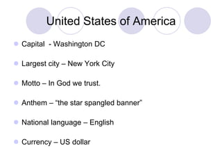 United States of America
 Capital - Washington DC

 Largest city – New York City

 Motto – In God we trust.

 Anthem – “the star spangled banner”

 National language – English

 Currency – US dollar
 