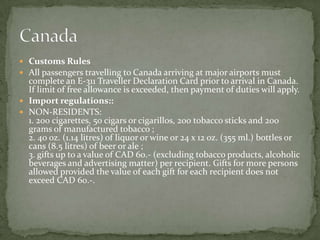  Customs Rules
 All passengers travelling to Canada arriving at major airports must
  complete an E-311 Traveller Declaration Card prior to arrival in Canada.
  If limit of free allowance is exceeded, then payment of duties will apply.
 Import regulations::
 NON-RESIDENTS:
  1. 200 cigarettes, 50 cigars or cigarillos, 200 tobacco sticks and 200
  grams of manufactured tobacco ;
  2. 40 oz. (1.14 litres) of liquor or wine or 24 x 12 oz. (355 ml.) bottles or
  cans (8.5 litres) of beer or ale ;
  3. gifts up to a value of CAD 60.- (excluding tobacco products, alcoholic
  beverages and advertising matter) per recipient. Gifts for more persons
  allowed provided the value of each gift for each recipient does not
  exceed CAD 60.-.
 