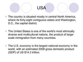 USA
 The country is situated mostly in central North America,
  where its forty-eight contiguous states and Washington,
  D.C., the capital district.

 The United States is one of the world's most ethnically
  diverse and multicultural nations, the product of large-
  scale immigration from many countries.

 The U.S. economy is the largest national economy in the
  world, with an estimated 2008 gross domestic product
  (GDP) of US $14.3 trillion.
 