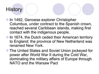 History
 In 1492, Genoese explorer Christopher
  Columbus, under contract to the Spanish crown,
  reached several Caribbean islands, making first
  contact with the indigenous people.
 In 1674, the Dutch ceded their American territory
  to England; the province of New Netherland was
  renamed New York.
 The United States and Soviet Union jockeyed for
  power after World War II during the Cold War,
  dominating the military affairs of Europe through
  NATO and the Warsaw Pact
 