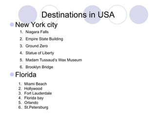 Destinations in USA
New York city
   1. Niagara Falls
   2. Empire State Building
   3. Ground Zero
   4. Statue of Liberty
   5. Madam Tussaud’s Wax Museum
   6. Brooklyn Bridge

Florida
  1.   Miami Beach
  2.   Hollywood
  3.   Fort Lauderdale
  4.   Florida bay
  5.   Orlando
  6.   St.Petersburg
 