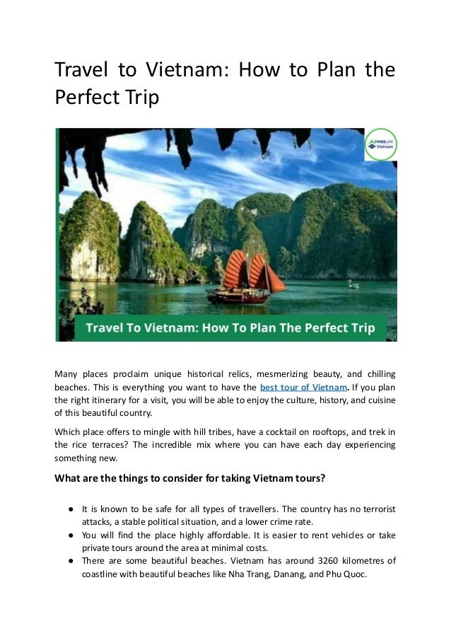 Travel to Vietnam: How to Plan the
Perfect Trip
Many places proclaim unique historical relics, mesmerizing beauty, and chilling
beaches. This is everything you want to have the best tour of Vietnam. If you plan
the right itinerary for a visit, you will be able to enjoy the culture, history, and cuisine
of this beautiful country.
Which place offers to mingle with hill tribes, have a cocktail on rooftops, and trek in
the rice terraces? The incredible mix where you can have each day experiencing
something new.
What are the things to consider for taking Vietnam tours?
● It is known to be safe for all types of travellers. The country has no terrorist
attacks, a stable political situation, and a lower crime rate.
● You will find the place highly affordable. It is easier to rent vehicles or take
private tours around the area at minimal costs.
● There are some beautiful beaches. Vietnam has around 3260 kilometres of
coastline with beautiful beaches like Nha Trang, Danang, and Phu Quoc.
 