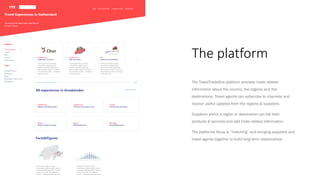 The platform
The TravelTradeOne platform provides trade related
information about the country, the regions and the
destinations. Travel agents can subscribe to channels and
receive useful updates from the regions & suppliers.
Suppliers within a region or destination can list their
products & services and add trade related information.
The platforms focus is “matching” and bringing suppliers and
travel agents together to build long term relationships.
 