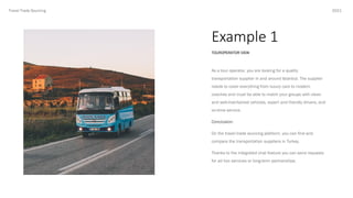 Example 1
2021
TOUROPERATOR VIEW
Travel Trade Sourcing
As a tour operator, you are looking for a quality
transportation supplier in and around Istanbul. The supplier
needs to cover everything from luxury cars to modern
coaches and must be able to match your groups with clean
and well-maintained vehicles, expert and friendly drivers, and
on-time service.
Conclusion:
On the travel trade sourcing platform, you can find and
compare the transportation suppliers in Turkey.
Thanks to the integrated chat feature you can send requests
for ad hoc services or long-term partnerships.
 