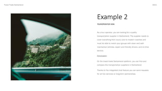 Example 2
2021
TOUROPERATOR VIEW
Travel Trade Switzerland
As a tour operator, you are looking for a quality
transportation supplier in Switzerland. The supplier needs to
cover everything from luxury cars to modern coaches and
must be able to match your groups with clean and well-
maintained vehicles, expert and friendly drivers, and on-time
service.
Conclusion:
On the travel trade Switzerland platform, you can find and
compare the transportation suppliers in Switzerland.
Thanks to the integrated chat feature you can send requests
for ad hoc services or long-term partnerships.
 