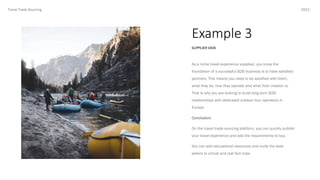 Example 3
2021
SUPPLIER VIEW
Travel Trade Sourcing
As a niche travel experience supploer, you know the
foundation of a successful B2B business is to have satisfied
partners. This means you need to be satisfied with them,
what they do, how they operate and what their mission is.
That is why you are looking to build long term B2B
relationships with dedicated outdoor tour operators in
Europe.
Conclusion:
On the travel trade sourcing platform, you can quickly publish
your travel experience and add the requirements to buy.
You can add educational resources and invite the best-
sellers to virtual and real fam trips.
 