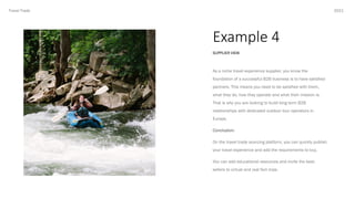 Example 4
2021
SUPPLIER VIEW
Travel Trade
As a niche travel experience supplier, you know the
foundation of a successful B2B business is to have satisfied
partners. This means you need to be satisfied with them,
what they do, how they operate and what their mission is.
That is why you are looking to build long term B2B
relationships with dedicated outdoor tour operators in
Europe.
Conclusion:
On the travel trade sourcing platform, you can quickly publish
your travel experience and add the requirements to buy.
You can add educational resources and invite the best-
sellers to virtual and real fam trips.
 
