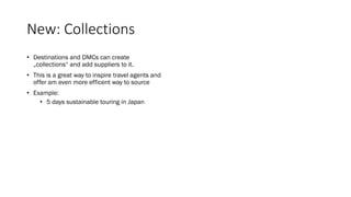 New: Collections
• Destinations and DMCs can create
„collections“ and add suppliers to it.
• This is a great way to inspire travel agents and
offer am even more efficent way to source
• Example:
• 5 days sustainable touring in Japan
 