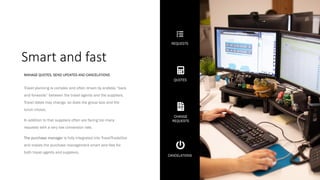 Smart and fast
Travel planning is complex and often driven by endless “back
and forwards” between the travel agents and the suppliers.
Travel dates may change, so does the group size and the
lunch choice.
In addition to that suppliers often are facing too many
requests with a very low conversion rate.
The purchase manager is fully integrated into TravelTradeOne
and makes the purchase management smart and fast for
both travel agents and suppliers.
MANAGE QUOTES, SEND UPDATES AND CANCELATIONS
REQUESTS
QUOTES
CHANGE
REQUESTS
CANCELATIONS
 