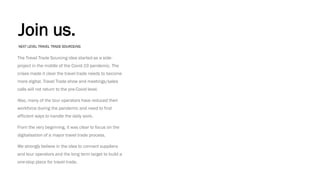 Join us.
The Travel Trade Sourcing idea started as a side-
project in the middle of the Covid-19 pandemic. The
crises made it clear the travel trade needs to become
more digital. Travel Trade show and meetings/sales
calls will not return to the pre-Covid level.
Also, many of the tour operators have reduced their
workforce during the pandemic and need to find
efficient ways to handle the daily work.
From the very beginning, it was clear to focus on the
digitalisation of a mayor travel trade process.
We strongly believe in the idea to connect suppliers
and tour operators and the long term target to build a
one-stop place for travel trade.
NEXT LEVEL TRAVEL TRADE SOURCEING
 