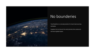 No bounderies
TraveTradeOne is a one-stop solution for travel trade sourcing
worldwide.
Suppliers from all around the world promote their products &
services to global buyers.
 
