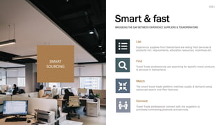 Smart & fast
List
Experience supplies from Switzerland are listing their services &
products incl. requirements, education resources, incentives etc.
Find
Travel Trade professionals are searching for specific travel products
& services in Switzerland.
Match
The smart travel trade platform matches supply & demand using
advanced search and filter features.
Connect
Travel Trade professional connect with the suppliers to
purchase/contracting products and services.
SMART
SOURCING
BRIDGEING THE GAP BETWEEN EXPERIENCE SUPPLIERS & TOUROPERATORS
2021
 