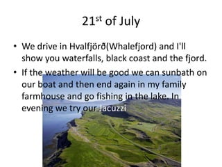 21st of JulyWe drive in Hvalfjörð(Whalefjord) and I'll show you waterfalls, black coast and the fjord.If the weather will be good we can sunbath on our boat and then end again in my family farmhouse and go fishing in the lake. In evening we try our Jacuzzi 