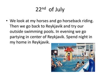 22nd  of JulyWe look at my horses and go horseback riding. Then we go back to Reykjavik and try our outside swimming pools. In evening we go partying in center of Reykjavik. Spend night in my home in Reykjavik.