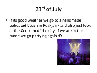 23rd of JulyIf its good weather we go to a handmade upheated beach in Reykjavik and also just look at the Centrum of the city. If we are in the mood we go partying again :D 