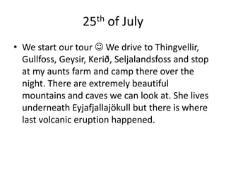 25th of JulyWe start our tour  We drive to Thingvellir, Gullfoss, Geysir, Kerið, Seljalandsfoss and stop at my aunts farm and camp there over the night. There are extremely beautiful mountains and caves we can look at. She lives underneath Eyjafjallajökull but there is where last volcanic eruption happened.  