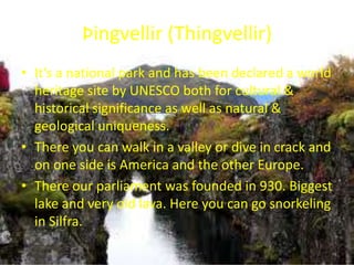 Þingvellir (Thingvellir)It’s a national park and has been declared a world heritage site by UNESCO both for cultural & historical significance as well as natural & geological uniqueness.There you can walk in a valley or dive in crack and on one side is America and the other Europe. There our parliament was founded in 930. Biggest lake and very old lava. Here you can go snorkeling in Silfra. 