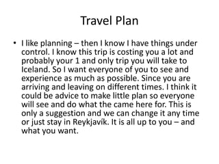 Travel PlanI like planning – then I know I have things under control. I know this trip is costing you a lot and probably your 1 and only trip you will take to Iceland. So I want everyone of you to see and experience as much as possible. Since you are arriving and leaving on different times. I think it could be advice to make little plan so everyone will see and do what the came here for. This is only a suggestion and we can change it any time or just stay in Reykjavík. It is all up to you – and what you want.
