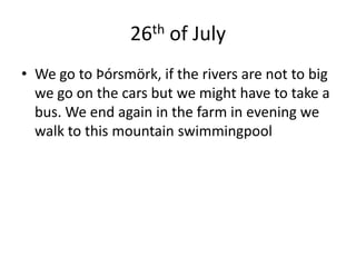26th of JulyWe go to Þórsmörk, if the rivers are not to big we go on the cars but we might have to take a bus. We end again in the farm in evening we walk to this mountain swimmingpool