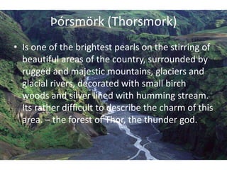 Þórsmörk (Thorsmork)Is one of the brightest pearls on the stirring of beautiful areas of the country, surrounded by rugged and majestic mountains, glaciers and glacial rivers, decorated with small birch woods and silver lined with humming stream. Its rather difficult to describe the charm of this area. – the forest of Thor, the thunder god.