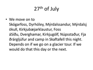 27th of JulyWe move on to Skógarfoss, Dyrhóley, Mýrdalssandur, Mýrdalsjökull, Kirkjubæjarklaustur, Foss áSíðu, Dverghamar, Kirkjugólf, Núpsstaður, Fjaðrárgljúfur and camp in Skaftafell this night. Depends on if we go on a glacier tour. If we would do that this day or the next.