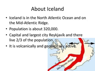 About IcelandIceland is in the North Atlentic Ocean and on the Mid-Atlentic Ridge.Population is about 320,000.Capital and largest city Reykjavík and there live 2/3 of the population.It is volcanically and geologically active.