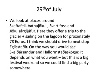 29thof JulyWe look at places around Skaftafell, Vatnajökull, Svartifoss and Jökulsárgljúfur. Here they offer a trip to the glacier + sailing on the lagoon for proximately 78 Euros. I think we should drive to next stop Egilsstaðir. On the way you would see Skeiðársandur end Hallormstaðaskógur. It depends on what you want – but this is a big festival weekend so we could find a big party somewhere. 