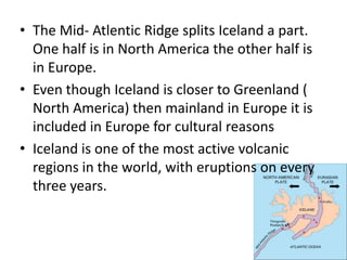 The Mid- Atlentic Ridge splits Iceland a part. One half is in North America the other half is in Europe. Even though Iceland is closer to Greenland ( North America) then mainland in Europe it is included in Europe for cultural reasonsIceland is one of the most active volcanic regions in the world, with eruptions on every three years.