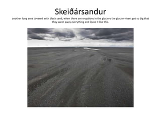 Skeiðársanduranother long area covered with black sand, when there are eruptions in the glaciers the glacier-rivers get so big that they wash away everything and leave it like this.