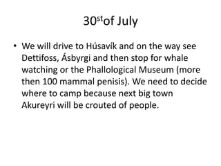 30stof JulyWe will drive to Húsavík and on the way see Dettifoss, Ásbyrgi and then stop for whale watching or the Phallological Museum (more then 100 mammal penisis). We need to decide where to camp because next big town Akureyri will be crouted of people.