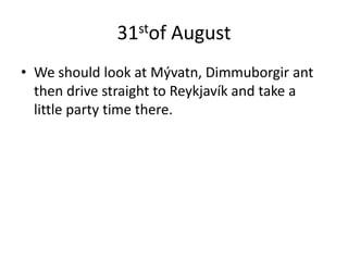 31stof AugustWe should look at Mývatn, Dimmuborgir ant then drive straight to Reykjavík and take a little party time there. 