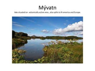 Mývatnlake situated on  volcanically active area., also splits to N-america and Europe.
