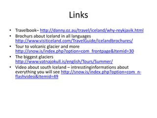 LinksTravelbook– http://danny.oz.au/travel/iceland/why-reykjavik.htmlBrochurs about Iceland in all languages http://www.visiticeland.com/TravelGuide/Icelandbrochures/Tour to volcanic glacier and more http://snow.is/index.php?option=com_frontpage&Itemid=30The biggest glaciers http://www.vatnajokull.is/english/Tours/Summer/Video about south Iceland – intresstinginformations about everything you will see http://snow.is/index.php?option=com_n-flashvideo&Itemid=49