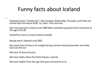 Funny facts about Iceland Reykjavík means “Smoke-bay”’ that Tuesday, Wednesday, Thursday, and Friday are named after the Norse Gods: Tyr, Odin, Thor and Frey Beer was banned in Iceland until 1989 Most Icelanders graduate from University at the age of 25-30 Iceland has twice as many sheep as people 	Boxing wasn’t allowed until 2002 We nearly have 24 hours of sunlight during summer During December we hardly even see the sun We have 13 Santa Clauses We have myths about the Santa Clauses´ parents We learn English from the age of 8 years and danish at 11