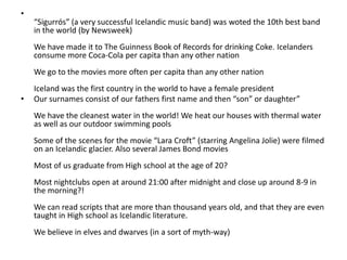“Sigurrós” (a very successful Icelandic music band) was woted the 10th best band in the world (by Newsweek) We have made it to The Guinness Book of Records for drinking Coke. Icelanders consume more Coca-Cola per capita than any other nation We go to the movies more often per capita than any other nation Iceland was the first country in the world to have a female presidentOur surnames consist of our fathers first name and then “son” or daughter” We have the cleanest water in the world! We heat our houses with thermal water as well as our outdoor swimming pools Some of the scenes for the movie “Lara Croft” (starring Angelina Jolie) were filmed on an Icelandic glacier. Also several James Bond movies Most of us graduate from High school at the age of 20? Most nightclubs open at around 21:00 after midnight and close up around 8-9 in the morning?! We can read scripts that are more than thousand years old, and that they are even taught in High school as Icelandic literature. We believe in elves and dwarves (in a sort of myth-way) 