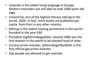 Icelandic is the oldest living language in Europe. Modern Icelanders are still able to read 1000 years old saga.Iceland has one of the highest literacy rateing in the world, 100%. In fact, more books are published per capita  here than in any other country.Althingi is the oldest existing parliament in the world – founded in the year 930.President VigdísFinnbogadóttir, elected 1980 was the first women in the world to be elected head of state.Current prime minister, JóhannaSigurðardóttir is the first official gay prime minister.Gay people are allowed to get married.